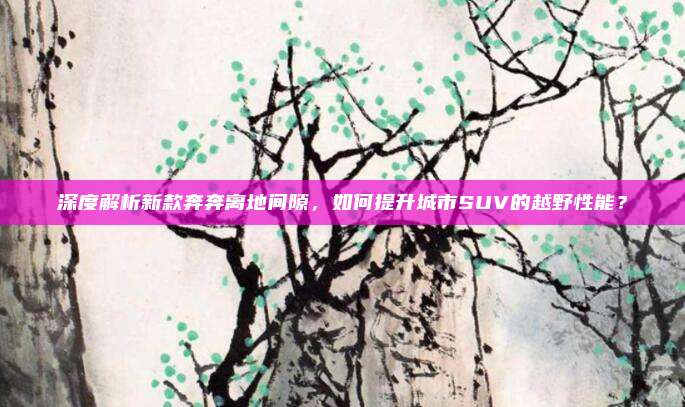 深度解析新款奔奔离地间隙,如何提升城市SUV的越野性能?
