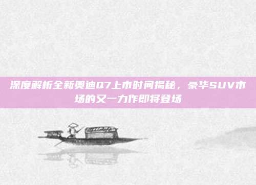 深度解析全新奥迪Q7上市时间揭秘,豪华SUV市场的又一力作即将登场