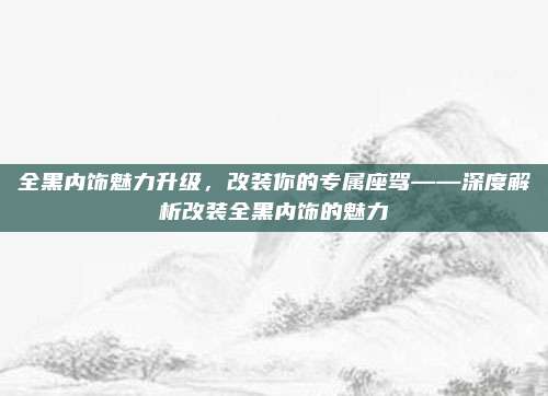 全黑内饰魅力升级,改装你的专属座驾——深度解析改装全黑内饰的魅力