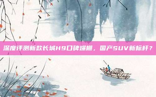 深度评测新款长城H9口碑爆棚,国产SUV新标杆?