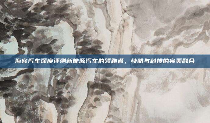 海客汽车深度评测新能源汽车的领跑者,续航与科技的完美融合