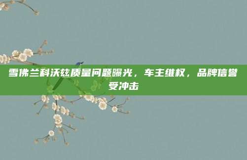雪佛兰科沃兹质量问题曝光,车主维权,品牌信誉受冲击