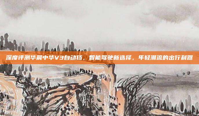 深度评测华晨中华V3自动挡,智能驾驶新选择,年轻潮流的出行利器