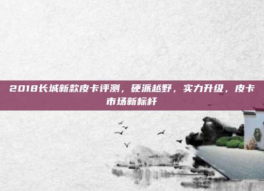 2018长城新款皮卡评测,硬派越野,实力升级,皮卡市场新标杆