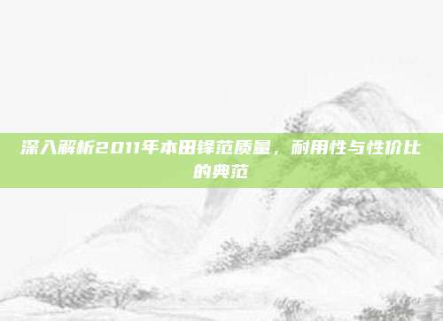 深入解析2011年本田锋范质量，耐用性与性价比的典范