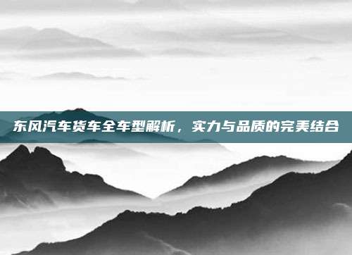 东风汽车货车全车型解析，实力与品质的完美结合