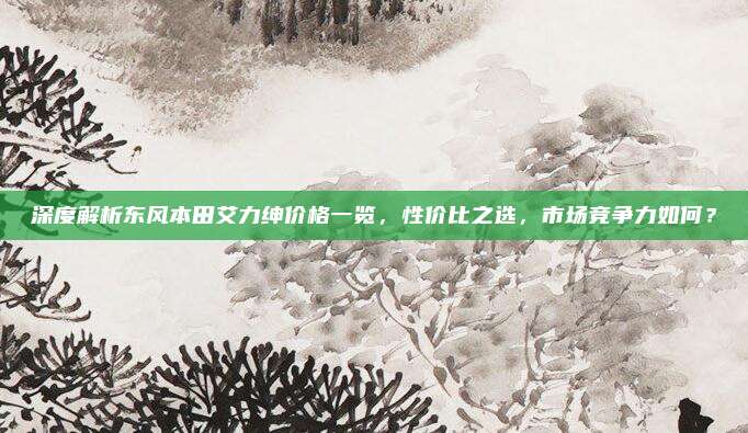 深度解析东风本田艾力绅价格一览，性价比之选，市场竞争力如何？