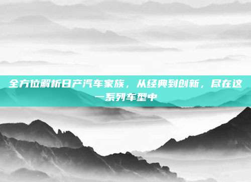 全方位解析日产汽车家族，从经典到创新，尽在这一系列车型中