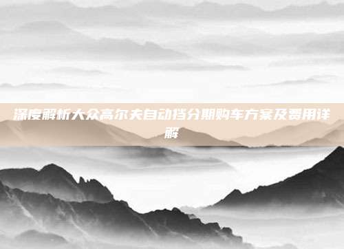 深度解析大众高尔夫自动挡分期购车方案及费用详解
