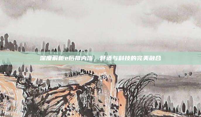深度解析e后排内饰,舒适与科技的完美融合