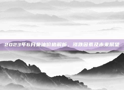 2023年6月柴油价格解析,涨跌因素及未来展望