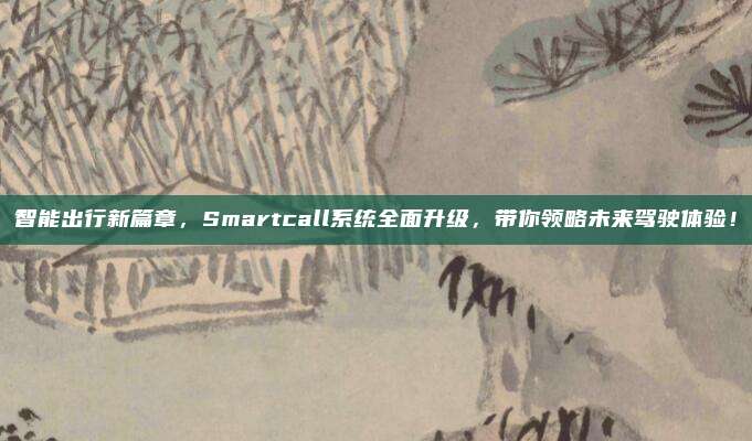智能出行新篇章,Smartcall系统全面升级,带你领略未来驾驶体验!