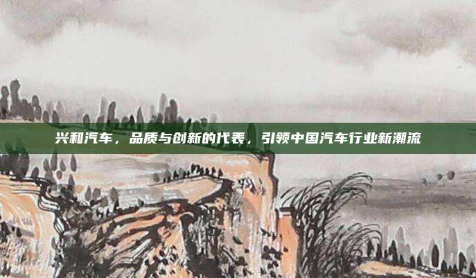 兴和汽车,品质与创新的代表,引领中国汽车行业新潮流