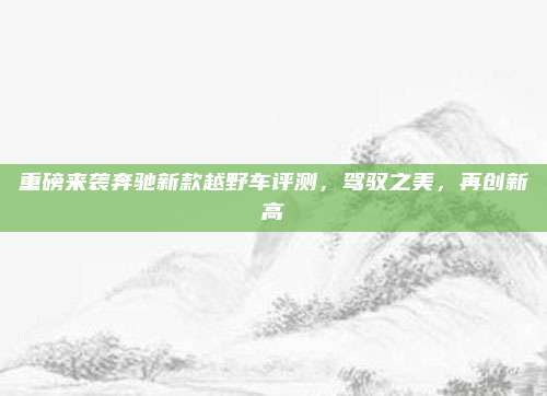重磅来袭奔驰新款越野车评测,驾驭之美,再创新高