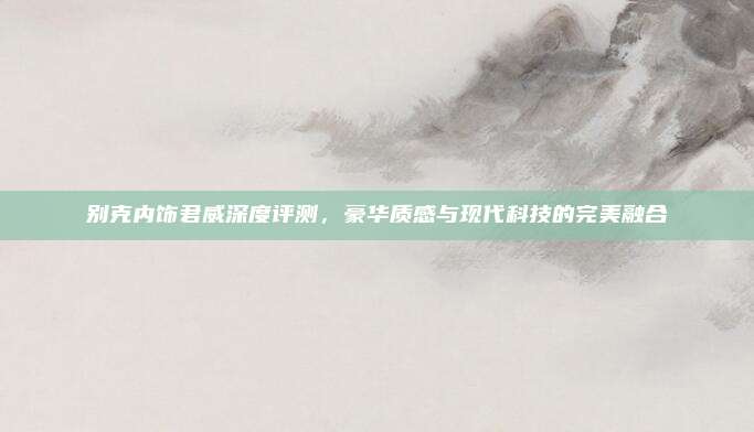别克内饰君威深度评测,豪华质感与现代科技的完美融合
