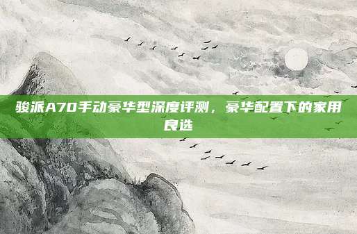 骏派A70手动豪华型深度评测,豪华配置下的家用良选