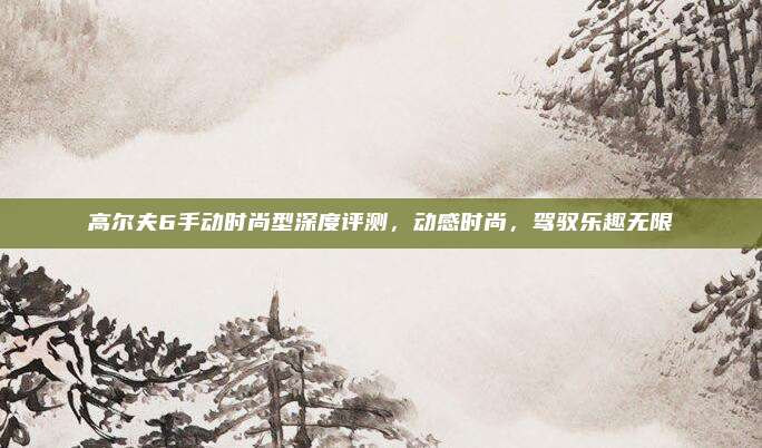 高尔夫6手动时尚型深度评测,动感时尚,驾驭乐趣无限
