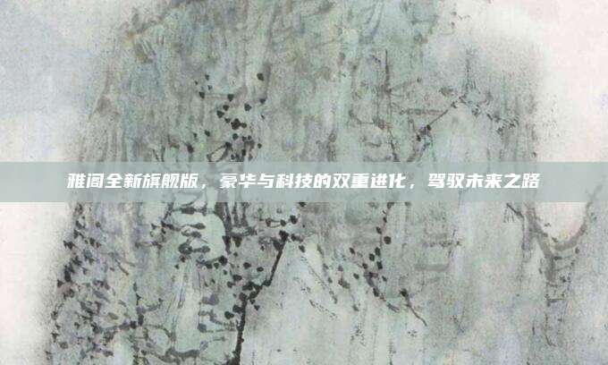 雅阁全新旗舰版,豪华与科技的双重进化,驾驭未来之路