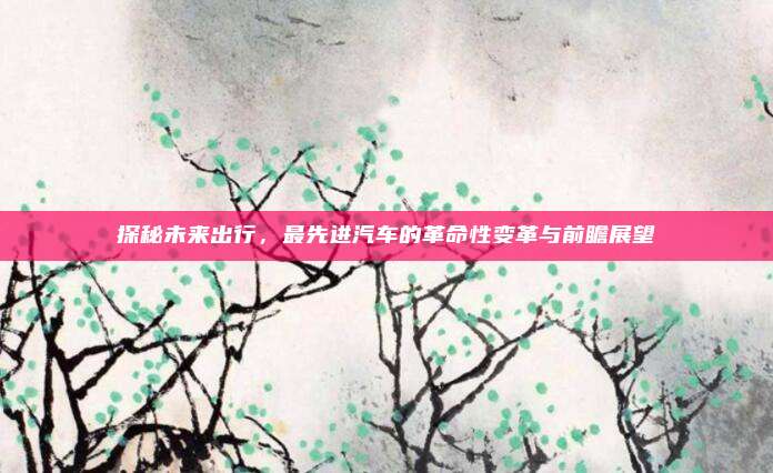 探秘未来出行,最先进汽车的革命性变革与前瞻展望