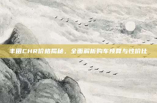 丰田CHR价格揭秘,全面解析购车预算与性价比