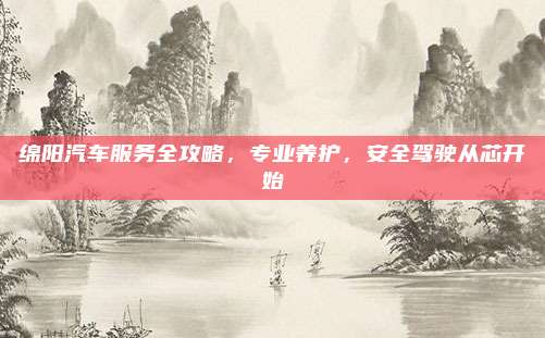 绵阳汽车服务全攻略,专业养护,安全驾驶从芯开始
