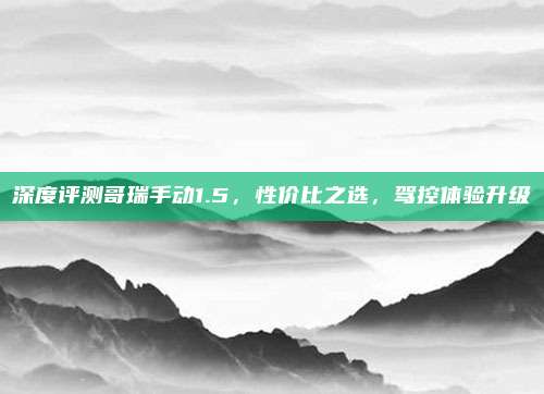 深度评测哥瑞手动1.5,性价比之选,驾控体验升级
