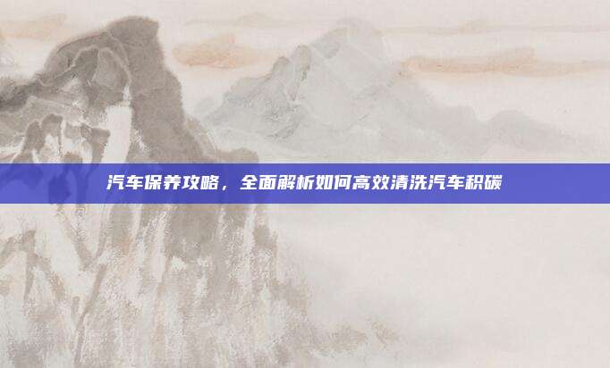 汽车保养攻略,全面解析如何高效清洗汽车积碳