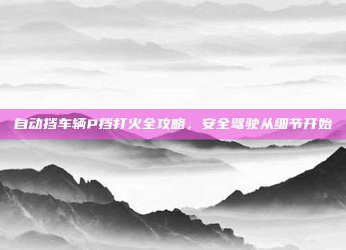 自动挡车辆P挡打火全攻略,安全驾驶从细节开始
