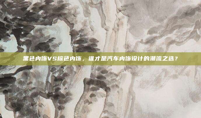 黑色内饰VS棕色内饰,谁才是汽车内饰设计的潮流之选?