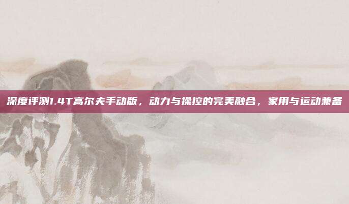 深度评测1.4T高尔夫手动版,动力与操控的完美融合,家用与运动兼备