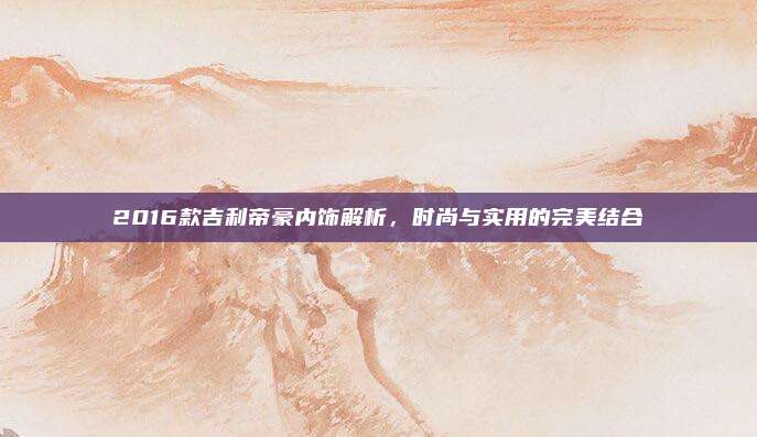 2016款吉利帝豪内饰解析,时尚与实用的完美结合
