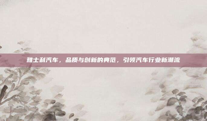 雅士利汽车,品质与创新的典范,引领汽车行业新潮流