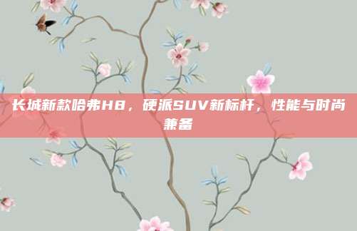 长城新款哈弗H8,硬派SUV新标杆,性能与时尚兼备