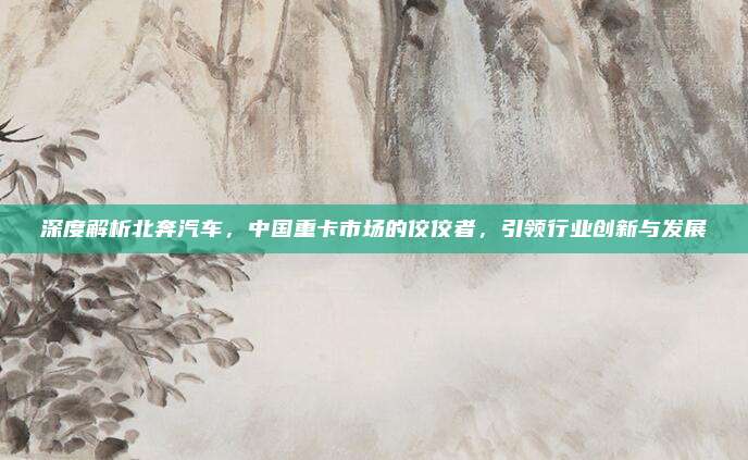 深度解析北奔汽车,中国重卡市场的佼佼者,引领行业创新与发展