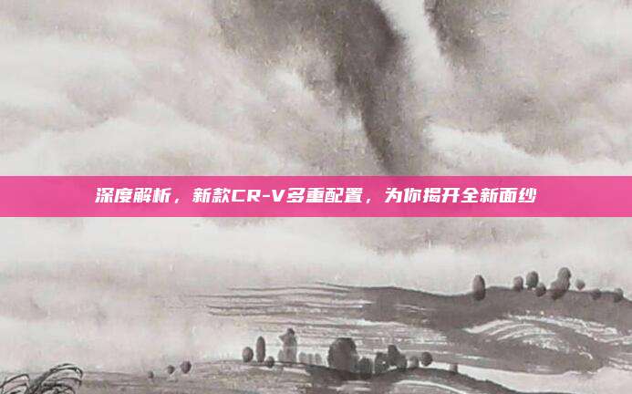 深度解析,新款CR-V多重配置,为你揭开全新面纱