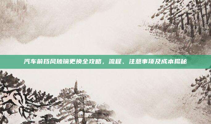 汽车前挡风玻璃更换全攻略,流程、注意事项及成本揭秘