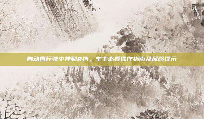 自动挡行驶中挂到R挡,车主必看操作指南及风险提示