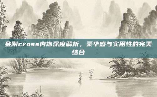 金刚cross内饰深度解析,豪华感与实用性的完美结合