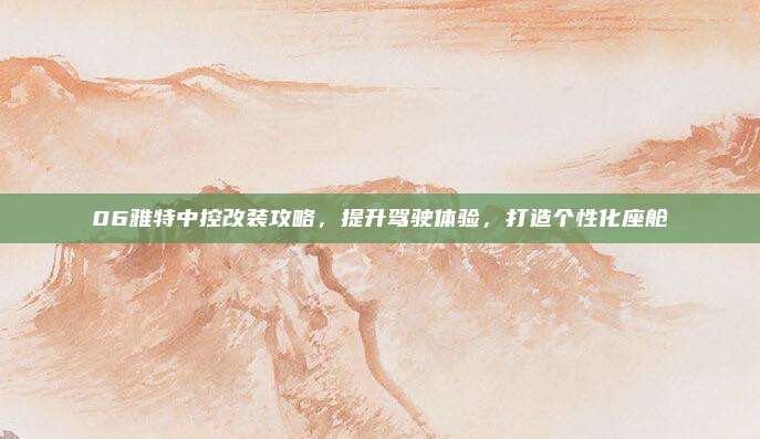 06雅特中控改装攻略,提升驾驶体验,打造个性化座舱