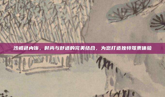 沙褐色内饰,时尚与舒适的完美结合,为您打造独特驾乘体验