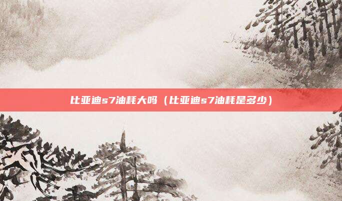 比亚迪s7油耗大吗（比亚迪s7油耗是多少）