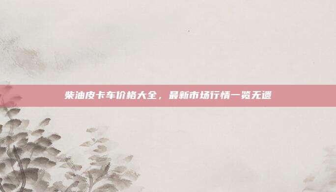 柴油皮卡车价格大全,最新市场行情一览无遗