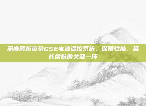 深度解析帝豪GSE电池温控系统,保障性能,延长续航的关键一环
