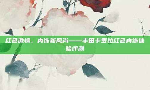 红色激情,内饰新风尚——丰田卡罗拉红色内饰体验评测