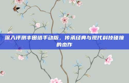 深入评测丰田塔手动版，传承经典与现代科技碰撞的杰作