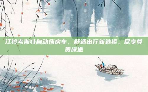 江铃考斯特自动挡房车,舒适出行新选择,尽享尊贵旅途