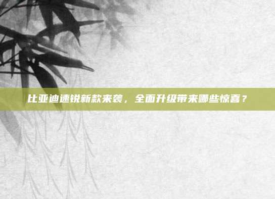 比亚迪速锐新款来袭,全面升级带来哪些惊喜?