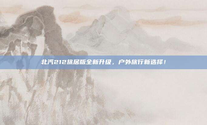 北汽212旅居版全新升级,户外旅行新选择!