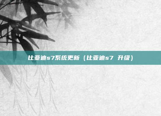 比亚迪s7系统更新（比亚迪s7 升级）