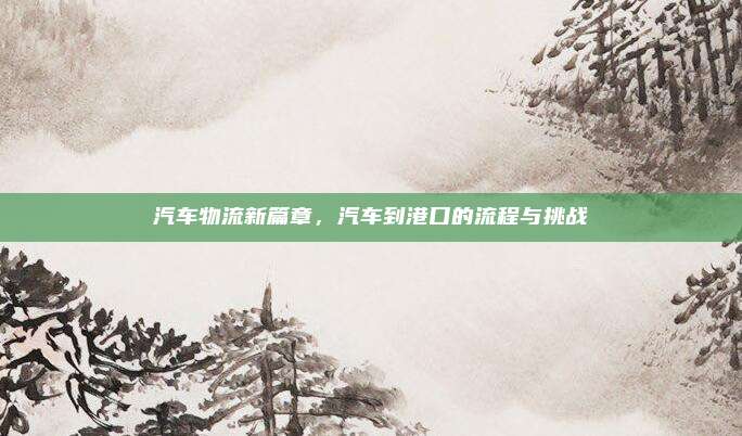 汽车物流新篇章,汽车到港口的流程与挑战